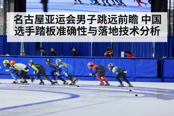 名古屋亚运会男子跳远前瞻 中国选手踏板准确性与落地技术分析